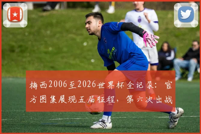 梅西2006至2026世界杯全记录:官方图集展现五届征程,第六次出战2026成生涯焦点