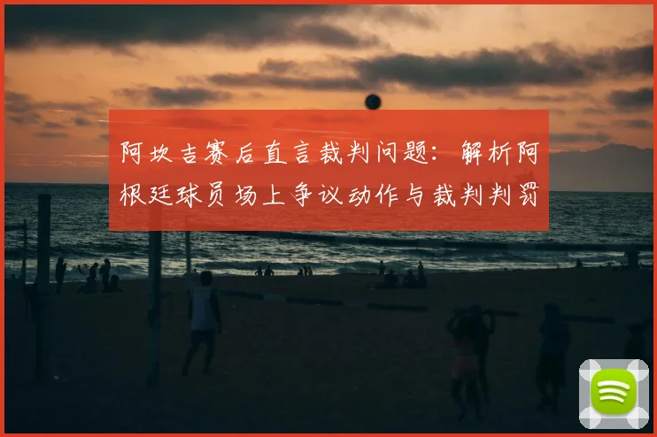 阿坎吉赛后直言裁判问题:解析阿根廷球员场上争议动作与裁判判罚尺度