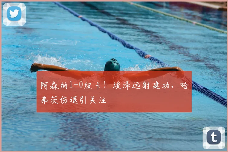 阿森纳1-0纽卡!埃泽远射建功,哈弗茨伤退引关注