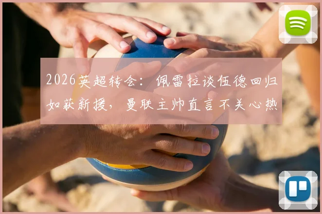 2026英超转会:佩雷拉谈伍德回归如获新援,曼联主帅直言不关心热刺赛果