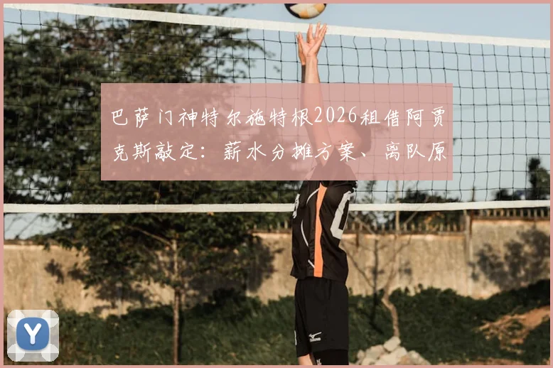 巴萨门神特尔施特根2026租借阿贾克斯敲定：薪水分摊方案、离队原因及对巴萨影响全解析