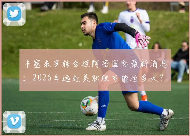 卡塞米罗转会迈阿密国际最新消息:2026年远赴美职联可能性多大?罗马诺透露关键细节