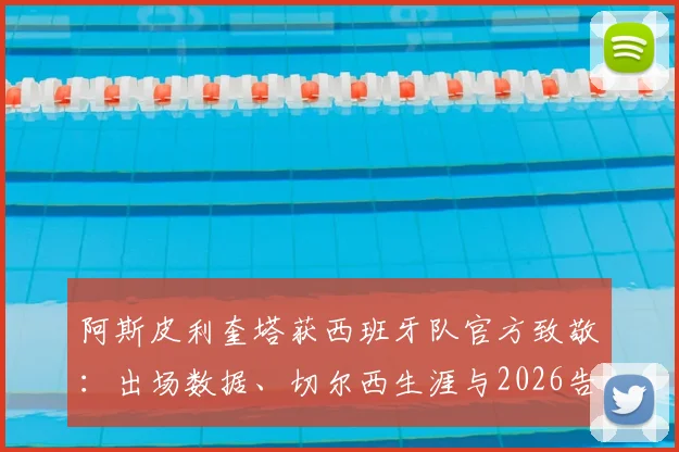 阿斯皮利奎塔获西班牙队官方致敬：出场数据、切尔西生涯与2026告别时刻全回顾
