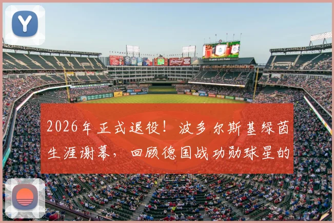 2026年正式退役！波多尔斯基绿茵生涯谢幕，回顾德国战功勋球星的辉煌岁月与下一站去向