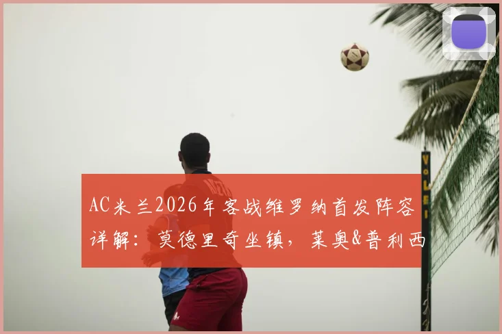 AC米兰2026年客战维罗纳首发阵容详解：莫德里奇坐镇，莱奥&普利西奇领衔锋线，附战术看点与赛前预测