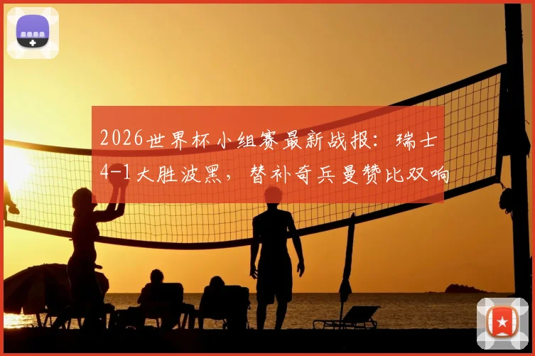 2026世界杯小组赛最新战报:瑞士4-1大胜波黑,替补奇兵曼赞比双响,扎卡点射建功