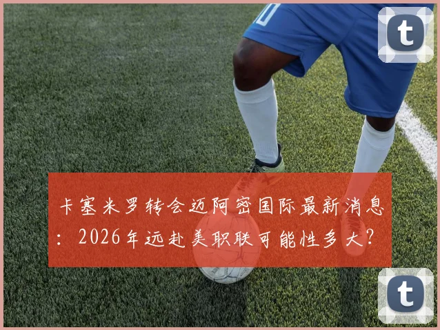 卡塞米罗转会迈阿密国际最新消息：2026年远赴美职联可能性多大？罗马诺透露关键细节