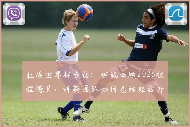 杜埃世界杯专访:坦诚回顾2026征程憾负,详解团队如何总结经验并以更强姿态归来