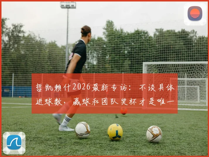 哲凯赖什2026最新专访：不谈具体进球数，赢球和团队奖杯才是唯一目标，解析其团队至上的足球哲学