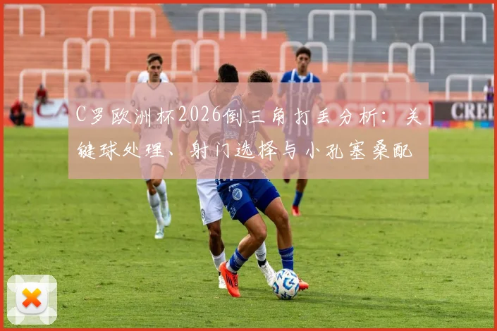 C罗欧洲杯2026倒三角打丢分析：关键球处理、射门选择与小孔塞桑配合失误深度回顾