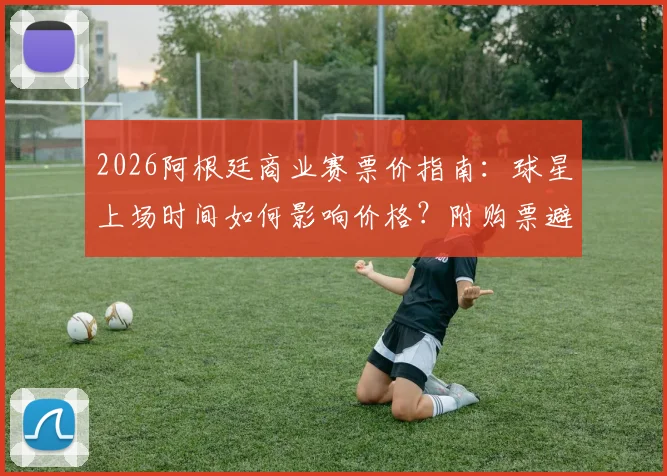 2026阿根廷商业赛票价指南：球星上场时间如何影响价格？附购票避坑实用方法