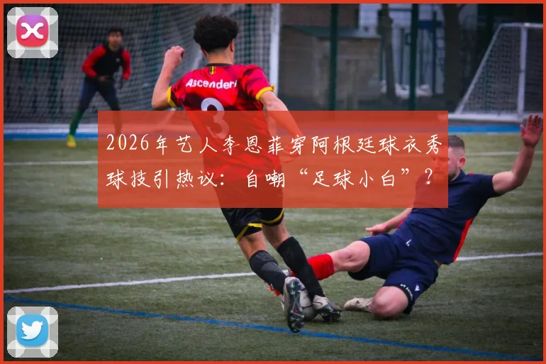 2026年艺人李恩菲穿阿根廷球衣秀球技引热议：自嘲“足球小白”？零基础女生足球入门攻略与球星同款穿搭指南