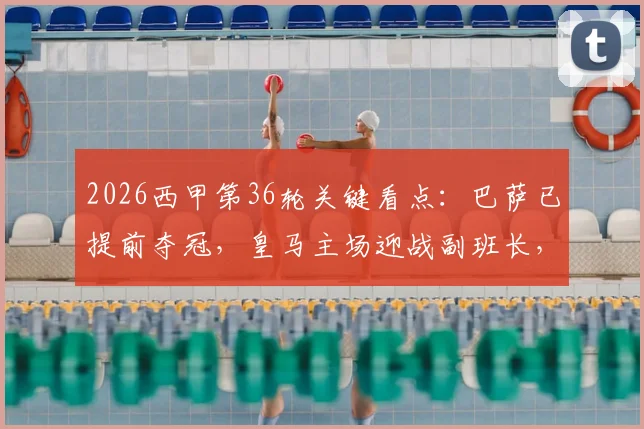 2026西甲第36轮关键看点:巴萨已提前夺冠,皇马主场迎战副班长,保级与欧战席位决战