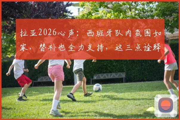 拉亚2026心声:西班牙队内氛围如家,替补也全力支持,这三点诠释团队真谛