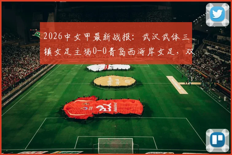 2026中女甲最新战报：武汉武体三镇女足主场0-0青岛西海岸女足，双方互交白卷全场比赛回顾