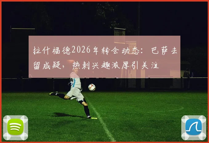 拉什福德2026年转会动态:巴萨去留成疑,热刺兴趣浓厚引关注