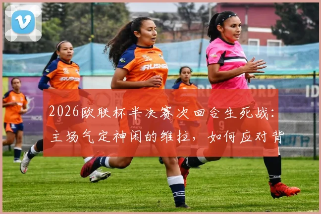 2026欧联杯半决赛次回合生死战:主场气定神闲的维拉,如何应对背水一战必须强攻的博洛尼亚?