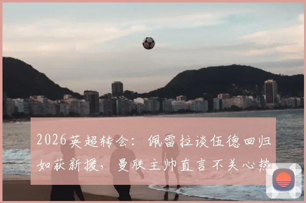 2026英超转会：佩雷拉谈伍德回归如获新援，曼联主帅直言不关心热刺赛果