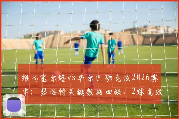 维戈塞尔塔vs毕尔巴鄂竞技2026赛季:瑟洛特关键数据回顾,2球高效斩获全场最佳