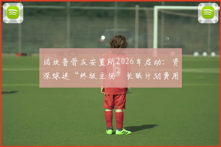 诺坎普骨灰安置所2026年启动：资深球迷“终极主场”长眠计划费用、申请流程全解析