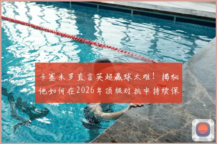 卡塞米罗直言英超赢球太难!揭秘他如何在2026年顶级对抗中持续保持巅峰竞技状态的三大核心秘诀