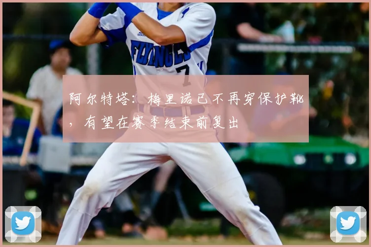 阿尔特塔:梅里诺已不再穿保护靴,有望在赛季结束前复出