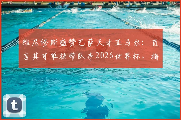 维尼修斯盛赞巴萨天才亚马尔:直言其可单核带队夺2026世界杯,梅西后最佳?