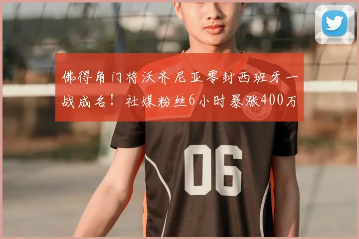 佛得角门将沃齐尼亚零封西班牙一战成名!社媒粉丝6小时暴涨400万背后原因与技术解析