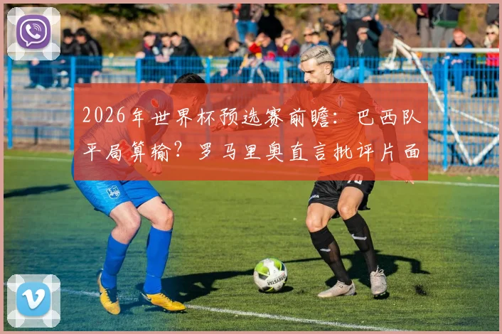 2026年世界杯预选赛前瞻:巴西队平局算输?罗马里奥直言批评片面观点,解读足球比赛不同赛制下的战略差异