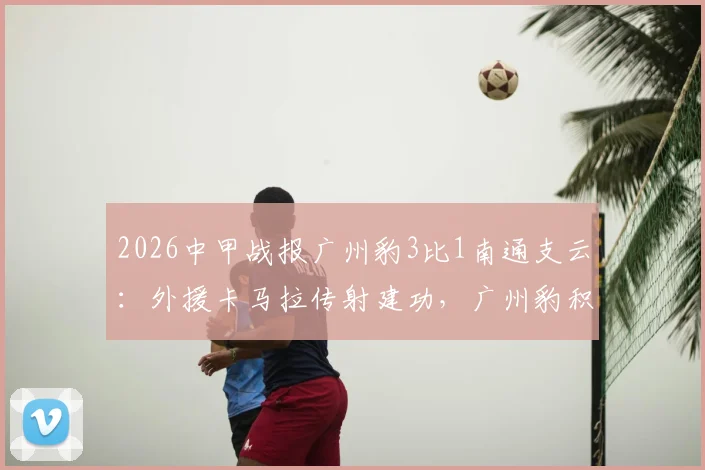 2026中甲战报广州豹3比1南通支云:外援卡马拉传射建功,广州豹积分排名上升关键战