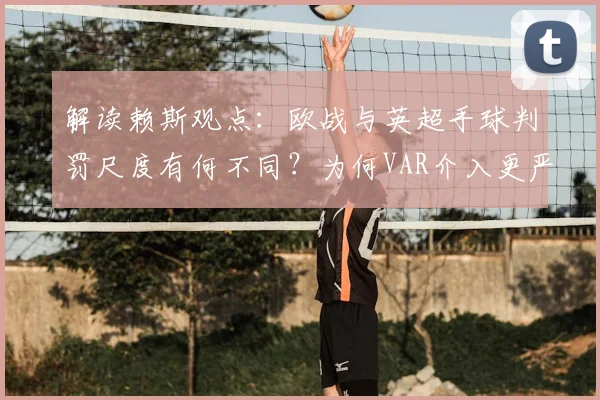 解读赖斯观点:欧战与英超手球判罚尺度有何不同?为何VAR介入更严苛,球员如何适应