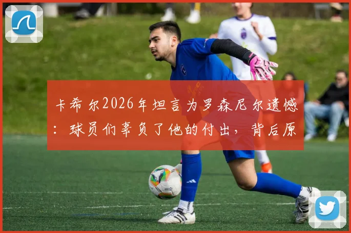 卡希尔2026年坦言为罗森尼尔遗憾:球员们辜负了他的付出,背后原因剖析与反思