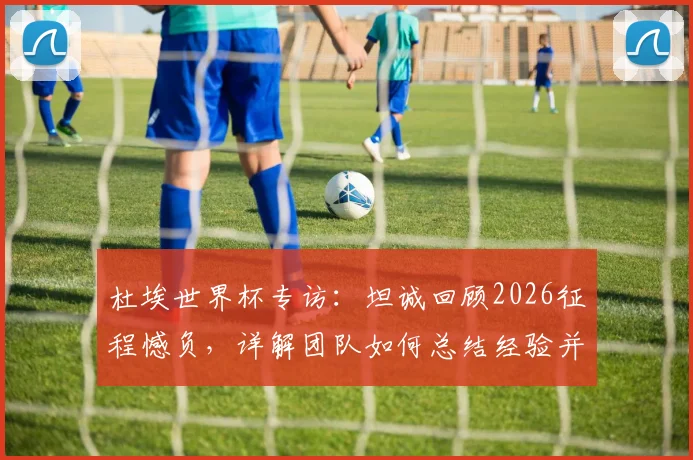 杜埃世界杯专访:坦诚回顾2026征程憾负,详解团队如何总结经验并以更强姿态归来