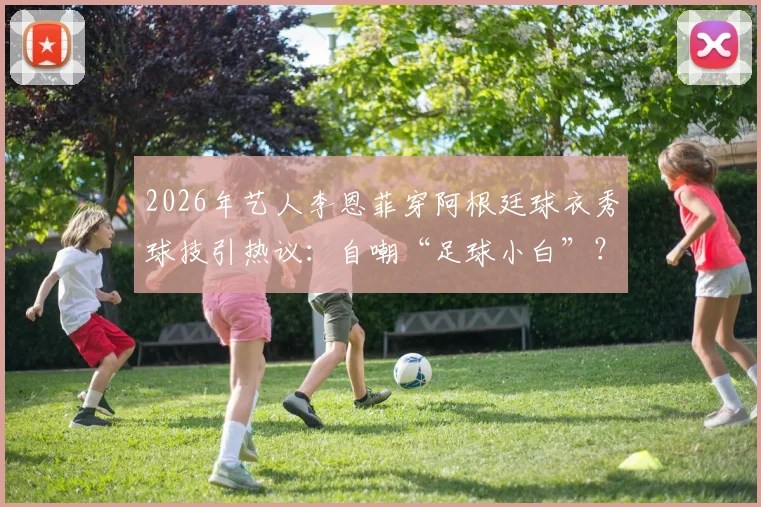 2026年艺人李恩菲穿阿根廷球衣秀球技引热议:自嘲“足球小白”?零基础女生足球入门攻略与球星同款穿搭指南