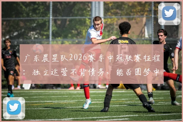 广东晨星队2026赛季中冠联赛征程：独立运营不背债务，能否圆梦中乙？详解球队现状与前景