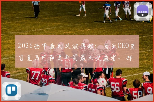 2026西甲裁判风波再起:马竞CEO直言皇马巴萨是判罚最大受益者,却总在抱怨不公
