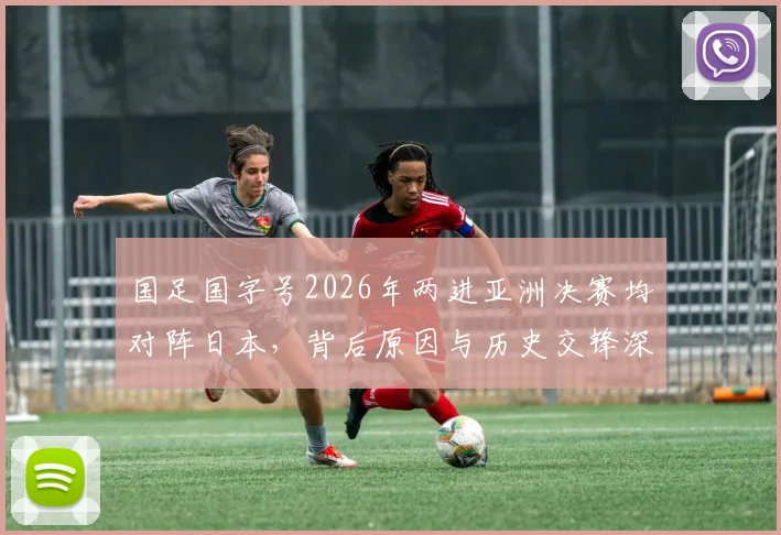 国足国字号2026年两进亚洲决赛均对阵日本，背后原因与历史交锋深度解读