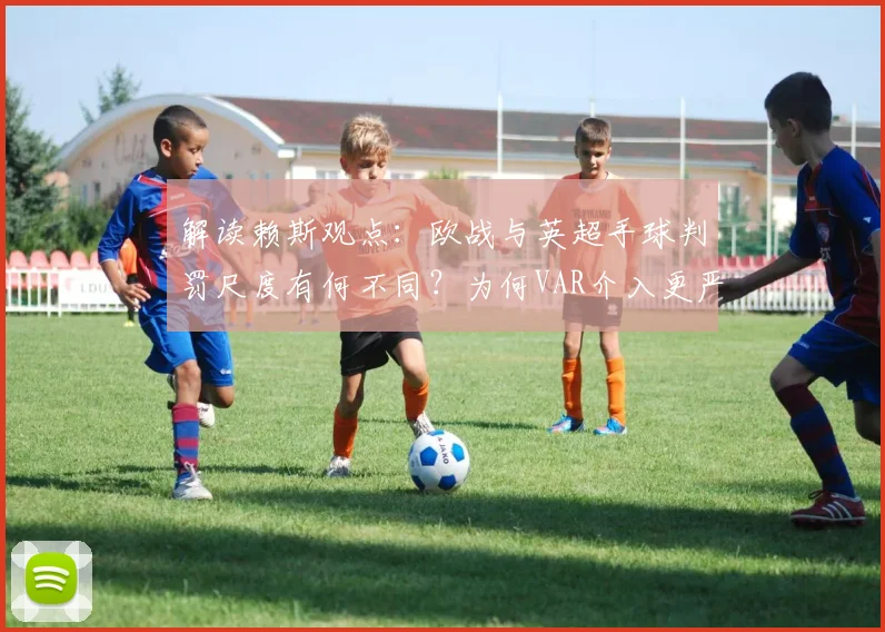 解读赖斯观点:欧战与英超手球判罚尺度有何不同?为何VAR介入更严苛,球员如何适应