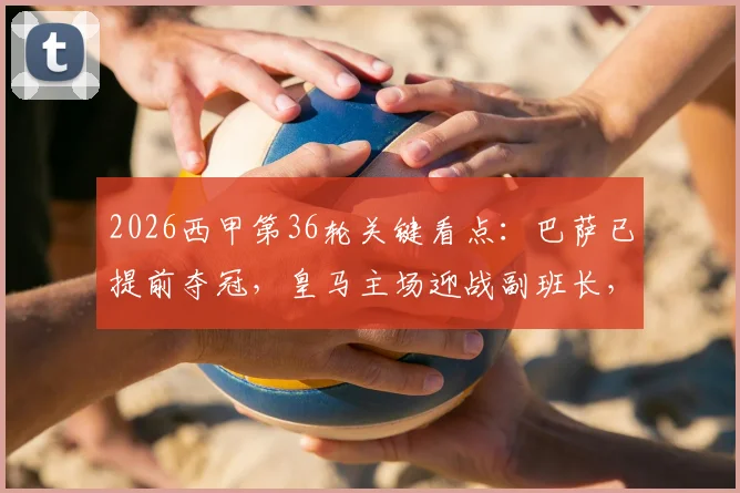 2026西甲第36轮关键看点：巴萨已提前夺冠，皇马主场迎战副班长，保级与欧战席位决战