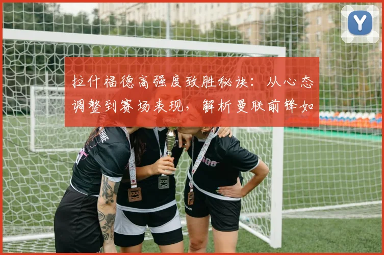 拉什福德高强度致胜秘诀：从心态调整到赛场表现，解析曼联前锋如何保持2026顶级竞技状态
