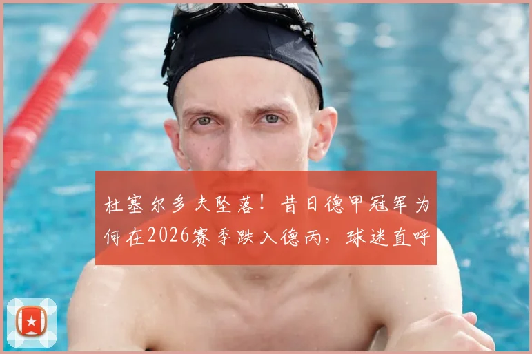 杜塞尔多夫坠落！昔日德甲冠军为何在2026赛季跌入德丙，球迷直呼看不懂