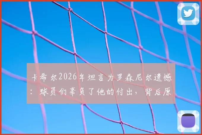 卡希尔2026年坦言为罗森尼尔遗憾:球员们辜负了他的付出,背后原因剖析与反思