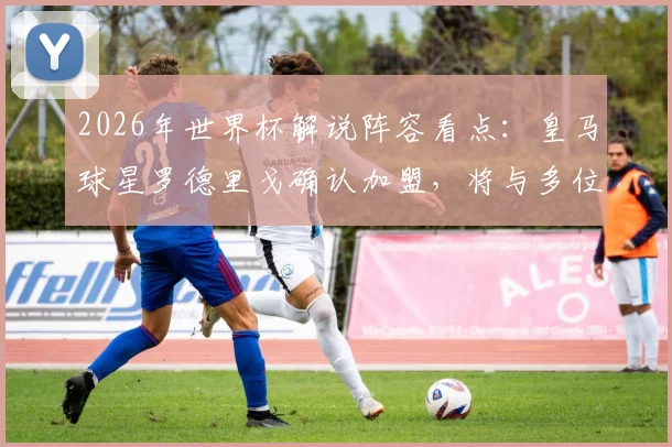 2026年世界杯解说阵容看点:皇马球星罗德里戈确认加盟,将与多位传奇名宿搭档解说比赛