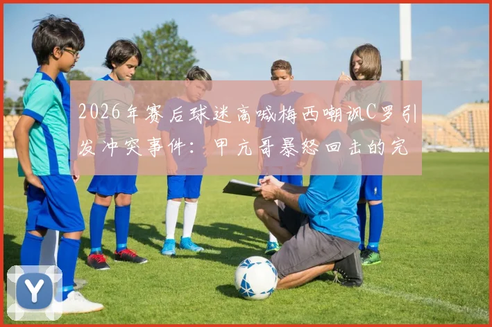 2026年赛后球迷高喊梅西嘲讽C罗引发冲突事件:甲亢哥暴怒回击的完整事件始末解析