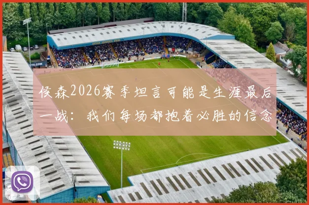 侯森2026赛季坦言可能是生涯最后一战：我们每场都抱着必胜的信念在拼
