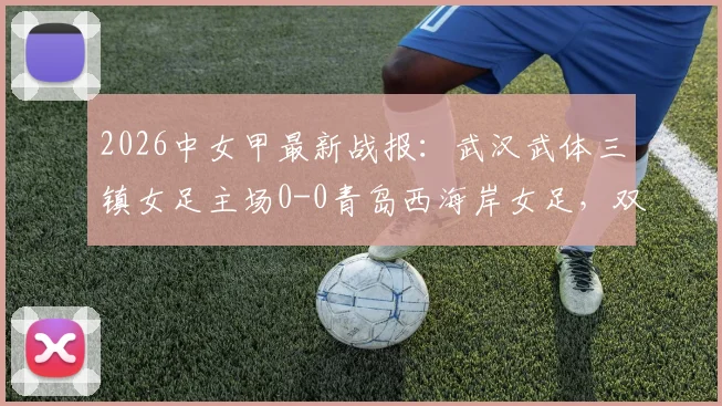 2026中女甲最新战报:武汉武体三镇女足主场0-0青岛西海岸女足,双方互交白卷全场比赛回顾