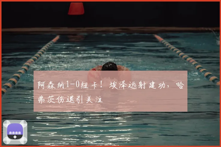 阿森纳1-0纽卡！埃泽远射建功，哈弗茨伤退引关注