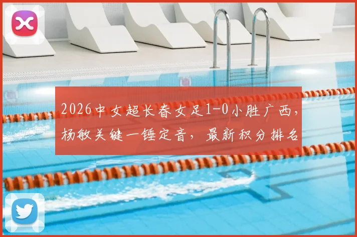 2026中女超长春女足1-0小胜广西,杨敏关键一锤定音,最新积分排名与比赛战报速览