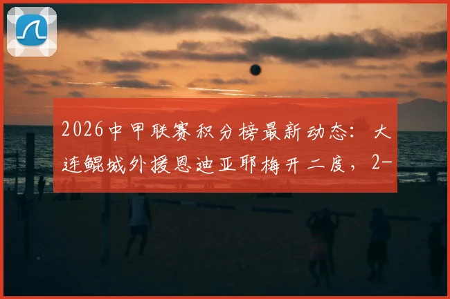 2026中甲联赛积分榜最新动态:大连鲲城外援恩迪亚耶梅开二度,2-2佛山南狮战平局解析