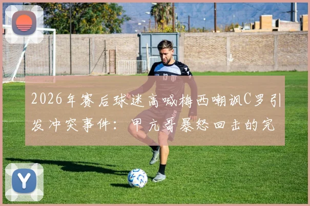 2026年赛后球迷高喊梅西嘲讽C罗引发冲突事件：甲亢哥暴怒回击的完整事件始末解析